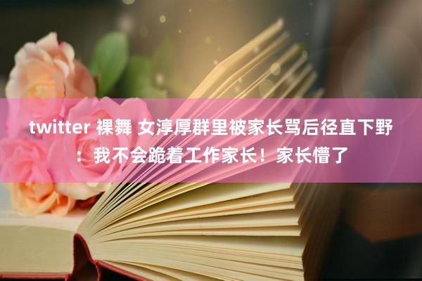 twitter 裸舞 女淳厚群里被家长骂后径直下野：我不会跪着工作家长！家长懵了