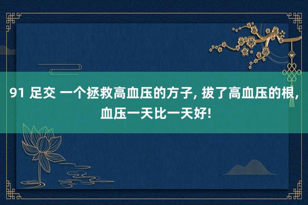 91 足交 一个拯救高血压的方子， 拔了高血压的根， 血压一天比一天好!