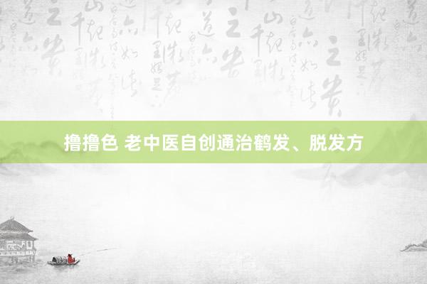 撸撸色 老中医自创通治鹤发、脱发方