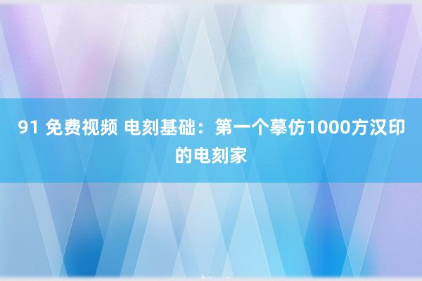 91 免费视频 电刻基础：第一个摹仿1000方汉印的电刻家