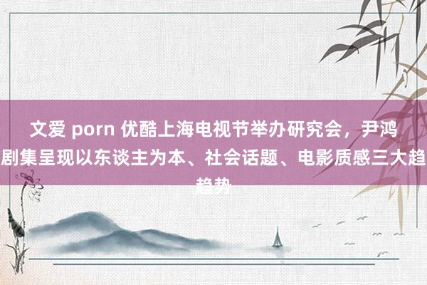 文爱 porn 优酷上海电视节举办研究会，尹鸿：剧集呈现以东谈主为本、社会话题、电影质感三大趋势