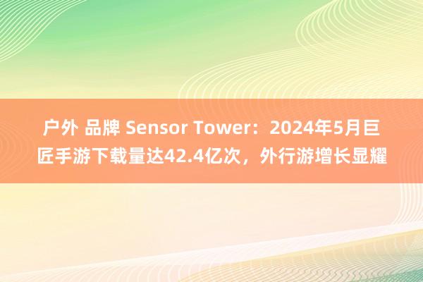 户外 品牌 Sensor Tower：2024年5月巨匠手游下载量达42.4亿次，外行游增长显耀