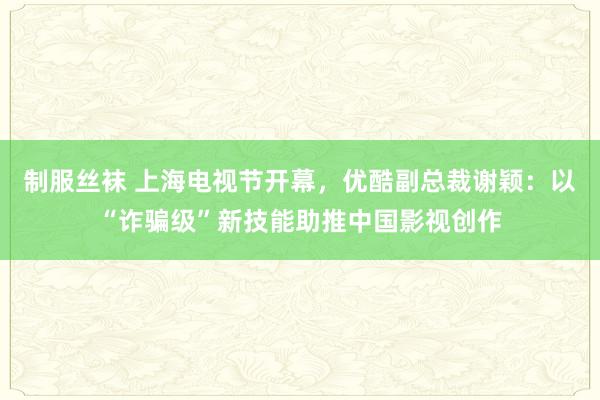 制服丝袜 上海电视节开幕，优酷副总裁谢颖：以“诈骗级”新技能助推中国影视创作