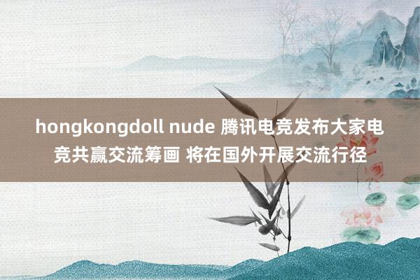 hongkongdoll nude 腾讯电竞发布大家电竞共赢交流筹画 将在国外开展交流行径