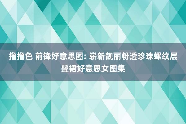 撸撸色 前锋好意思图: 崭新靓丽粉透珍珠螺纹层叠裙好意思女图集