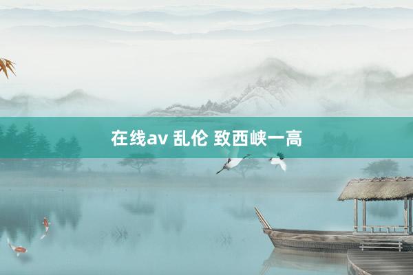 在线av 乱伦 致西峡一高