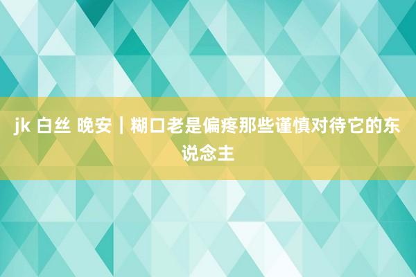 jk 白丝 晚安｜糊口老是偏疼那些谨慎对待它的东说念主