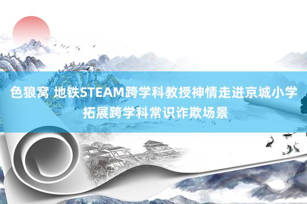 色狼窝 地铁STEAM跨学科教授神情走进京城小学 拓展跨学科常识诈欺场景