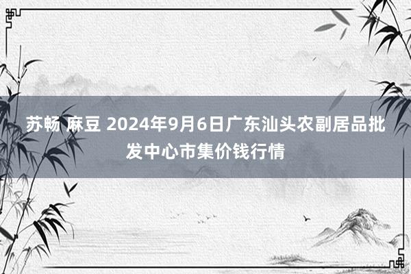 苏畅 麻豆 2024年9月6日广东汕头农副居品批发中心市集价钱行情