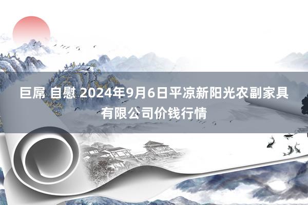 巨屌 自慰 2024年9月6日平凉新阳光农副家具有限公司价钱行情