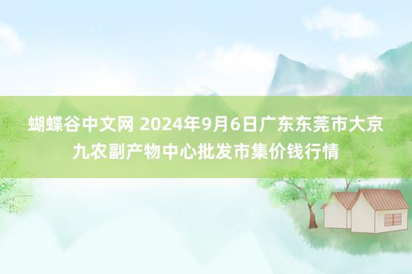 蝴蝶谷中文网 2024年9月6日广东东莞市大京九农副产物中心批发市集价钱行情