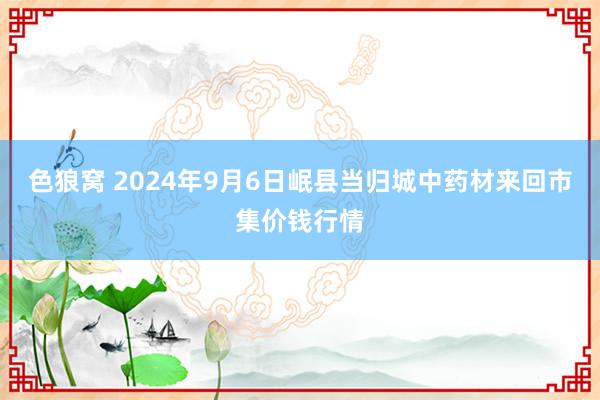 色狼窝 2024年9月6日岷县当归城中药材来回市集价钱行情