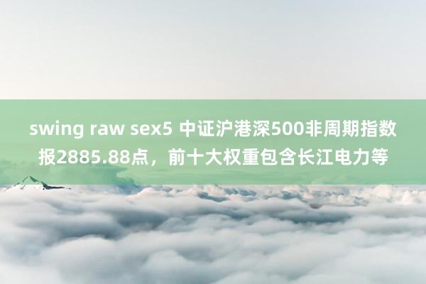 swing raw sex5 中证沪港深500非周期指数报2885.88点，前十大权重包含长江电力等