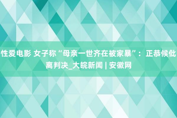 性爱电影 女子称“母亲一世齐在被家暴”：正恭候仳离判决_大皖新闻 | 安徽网