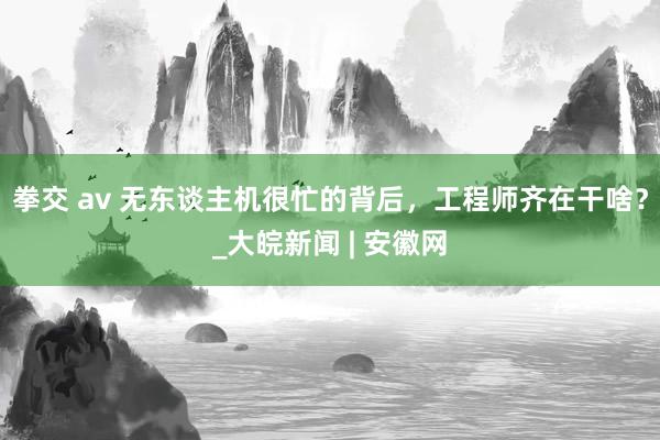 拳交 av 无东谈主机很忙的背后，工程师齐在干啥？_大皖新闻 | 安徽网