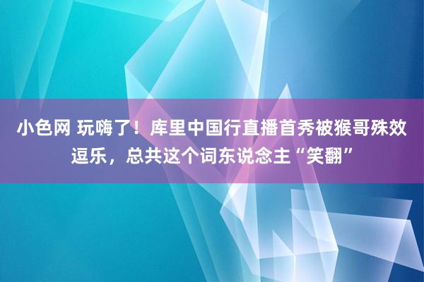 小色网 玩嗨了！库里中国行直播首秀被猴哥殊效逗乐，总共这个词东说念主“笑翻”