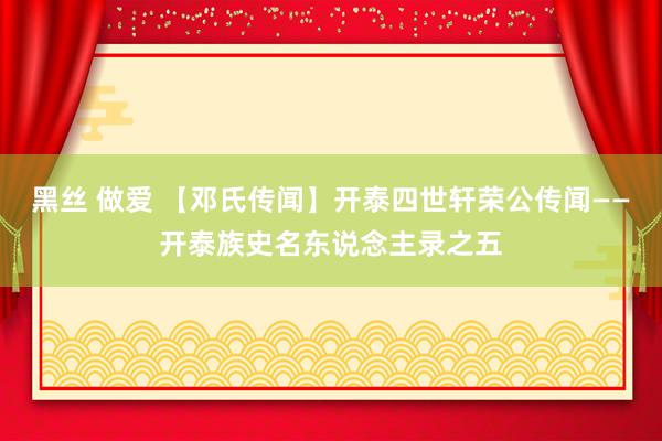 黑丝 做爱 【邓氏传闻】开泰四世轩荣公传闻——开泰族史名东说念主录之五