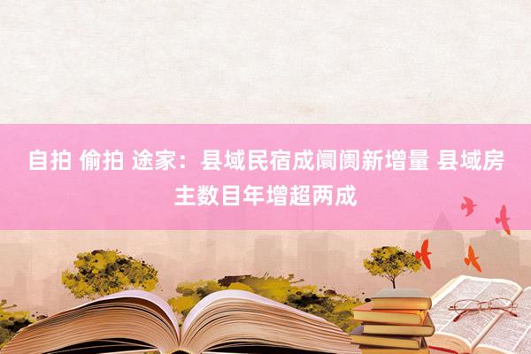 自拍 偷拍 途家：县域民宿成阛阓新增量 县域房主数目年增超两成