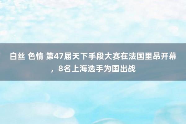 白丝 色情 第47届天下手段大赛在法国里昂开幕，8名上海选手为国出战