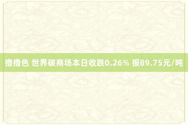 撸撸色 世界碳商场本日收跌0.26% 报89.75元/吨