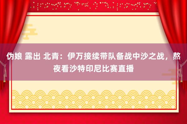 伪娘 露出 北青：伊万接续带队备战中沙之战，熬夜看沙特印尼比赛直播