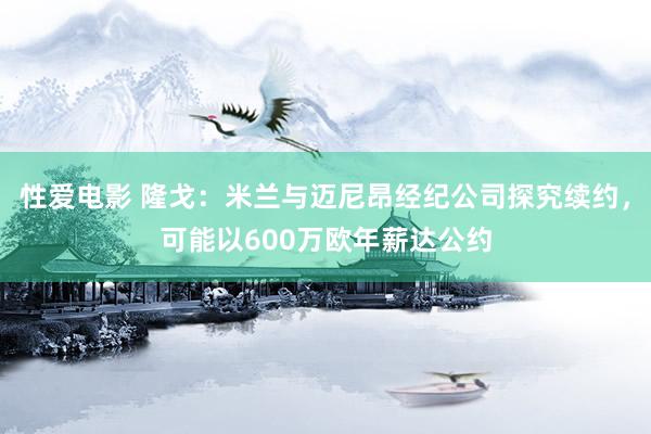 性爱电影 隆戈：米兰与迈尼昂经纪公司探究续约，可能以600万欧年薪达公约