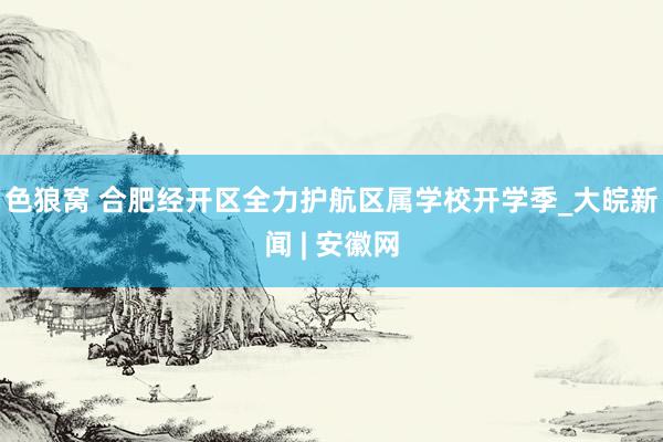 色狼窝 合肥经开区全力护航区属学校开学季_大皖新闻 | 安徽网