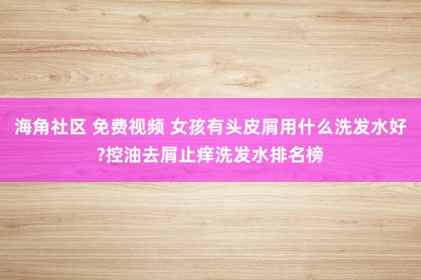 海角社区 免费视频 女孩有头皮屑用什么洗发水好?控油去屑止痒洗发水排名榜