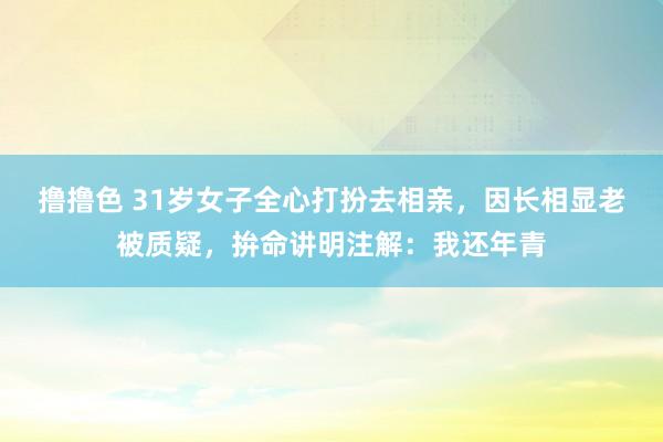 撸撸色 31岁女子全心打扮去相亲，因长相显老被质疑，拚命讲明注解：我还年青