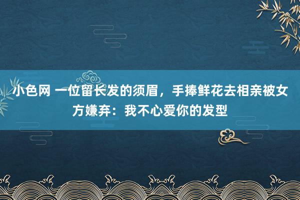 小色网 一位留长发的须眉，手捧鲜花去相亲被女方嫌弃：我不心爱你的发型