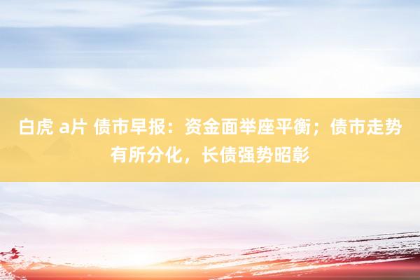 白虎 a片 债市早报：资金面举座平衡；债市走势有所分化，长债强势昭彰