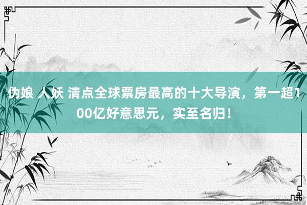 伪娘 人妖 清点全球票房最高的十大导演，第一超100亿好意思元，实至名归！