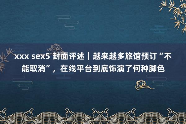 xxx sex5 封面评述｜越来越多旅馆预订“不能取消”，在线平台到底饰演了何种脚色