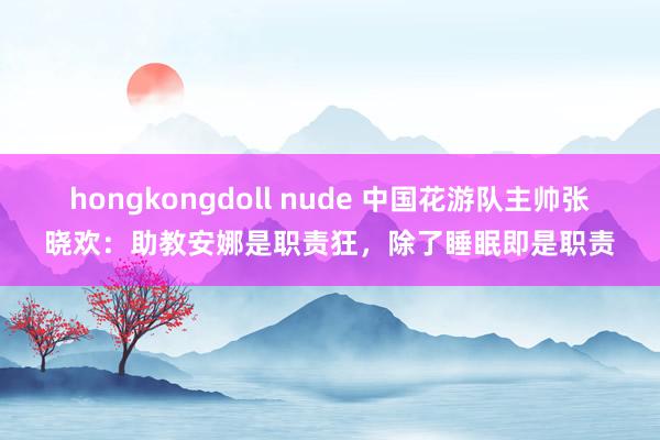 hongkongdoll nude 中国花游队主帅张晓欢：助教安娜是职责狂，除了睡眠即是职责