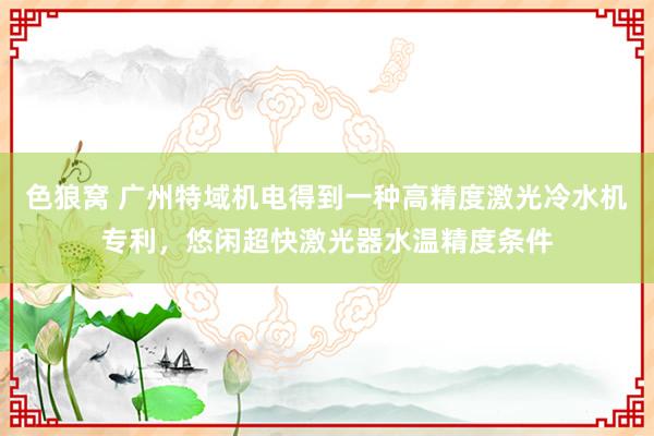 色狼窝 广州特域机电得到一种高精度激光冷水机专利，悠闲超快激光器水温精度条件