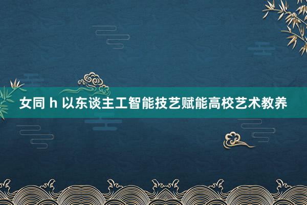 女同 h 以东谈主工智能技艺赋能高校艺术教养