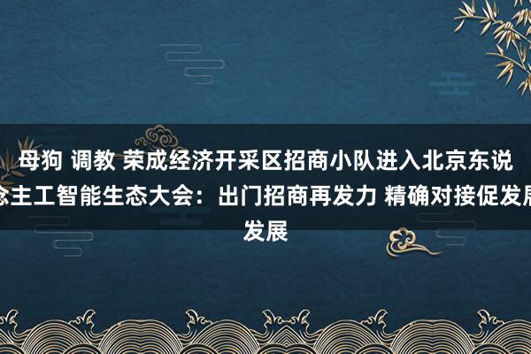 母狗 调教 荣成经济开采区招商小队进入北京东说念主工智能生态大会：出门招商再发力 精确对接促发展