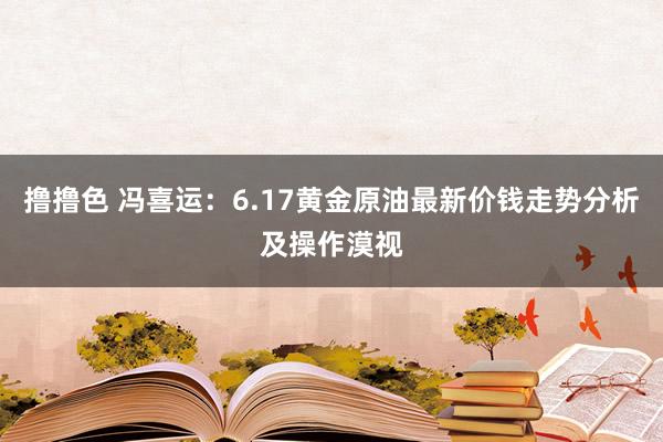 撸撸色 冯喜运：6.17黄金原油最新价钱走势分析及操作漠视