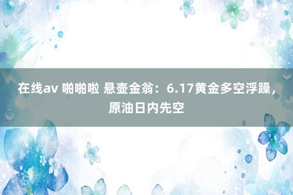 在线av 啪啪啦 悬壶金翁：6.17黄金多空浮躁，原油日内先空