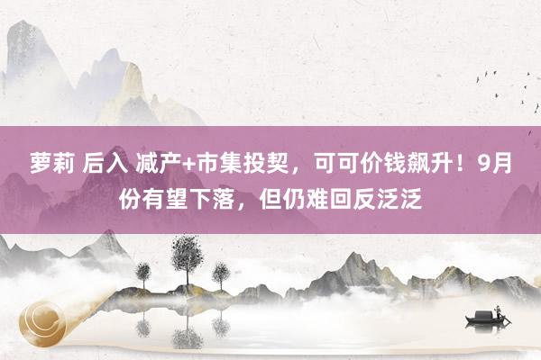 萝莉 后入 减产+市集投契，可可价钱飙升！9月份有望下落，但仍难回反泛泛