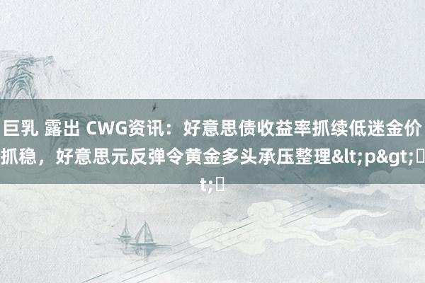 巨乳 露出 CWG资讯：好意思债收益率抓续低迷金价抓稳，好意思元反弹令黄金多头承压整理<p>​