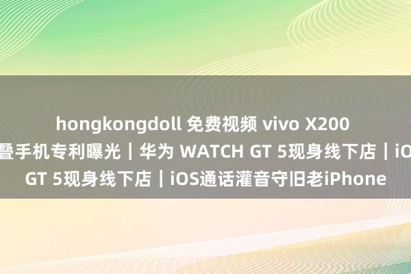 hongkongdoll 免费视频 vivo X200 长焦样张曝光｜小米三折叠手机专利曝光｜华为 WATCH GT 5现身线下店｜iOS通话灌音守旧老iPhone