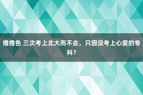 撸撸色 三次考上北大而不去，只因没考上心爱的专科？