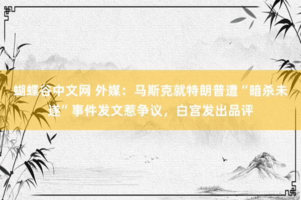 蝴蝶谷中文网 外媒：马斯克就特朗普遭“暗杀未遂”事件发文惹争议，白宫发出品评