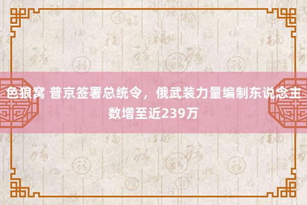 色狼窝 普京签署总统令，俄武装力量编制东说念主数增至近239万