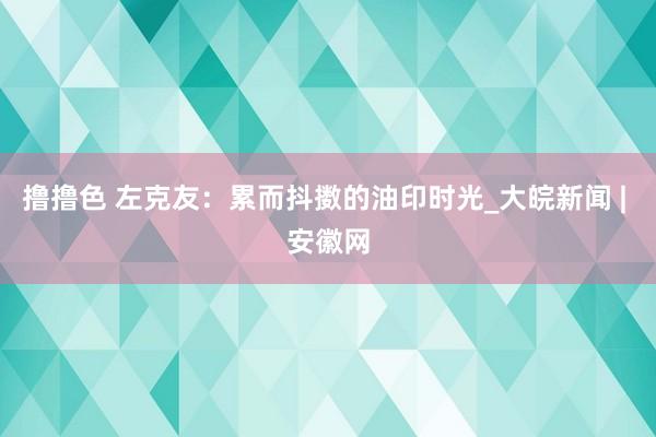 撸撸色 左克友：累而抖擞的油印时光_大皖新闻 | 安徽网