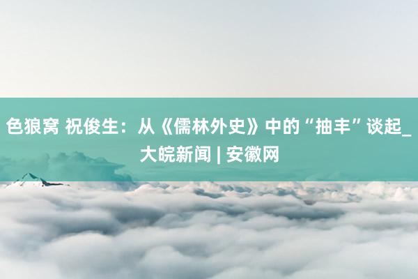 色狼窝 祝俊生：从《儒林外史》中的“抽丰”谈起_大皖新闻 | 安徽网