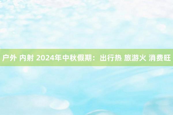 户外 内射 2024年中秋假期：出行热 旅游火 消费旺