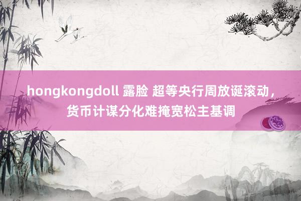 hongkongdoll 露脸 超等央行周放诞滚动，货币计谋分化难掩宽松主基调