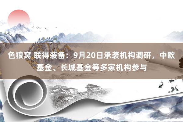 色狼窝 联得装备：9月20日承袭机构调研，中欧基金、长城基金等多家机构参与